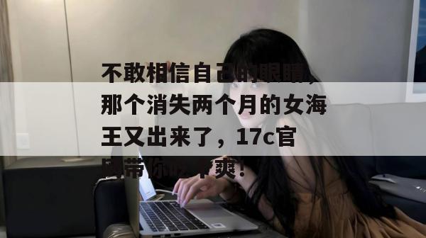 不敢相信自己的眼睛，那个消失两个月的女海王又出来了，17c官网带你吃个爽！