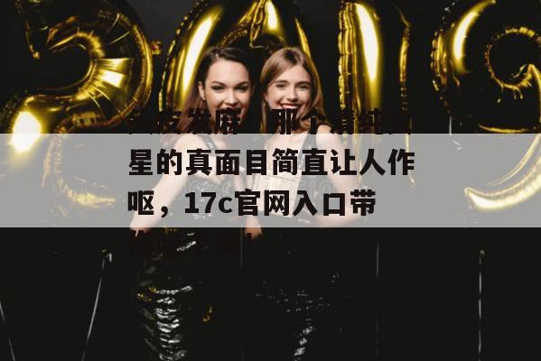 头皮发麻！那个清纯女星的真面目简直让人作呕，17c官网入口带你吃个爽！