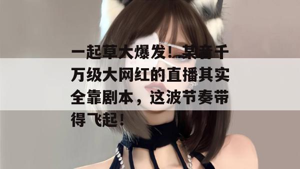 一起草大爆发！某音千万级大网红的直播其实全靠剧本，这波节奏带得飞起！