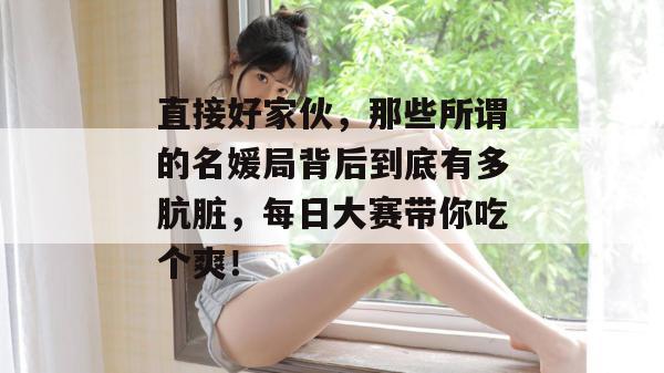 直接好家伙，那些所谓的名媛局背后到底有多肮脏，每日大赛带你吃个爽！