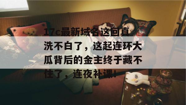 17c最新域名这回真洗不白了，这起连环大瓜背后的金主终于藏不住了，连夜补课！