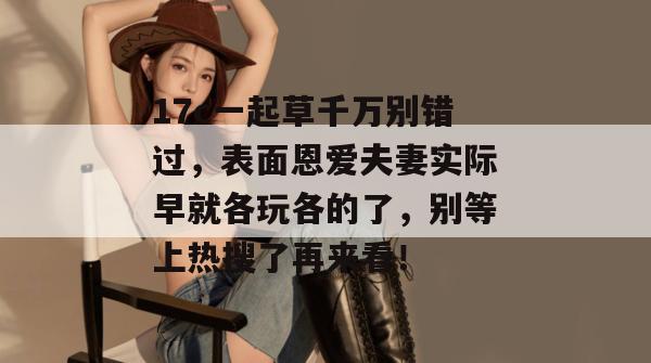 17c一起草千万别错过，表面恩爱夫妻实际早就各玩各的了，别等上热搜了再来看！