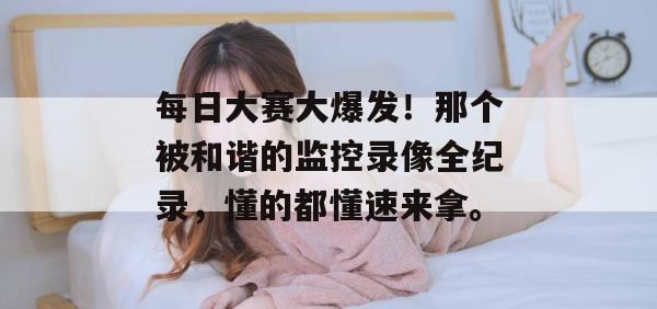 每日大赛大爆发!那个被和谐的监控录像全纪录,懂的都懂速来拿。