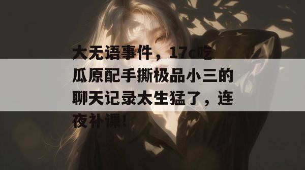 大无语事件，17c吃瓜原配手撕极品小三的聊天记录太生猛了，连夜补课！