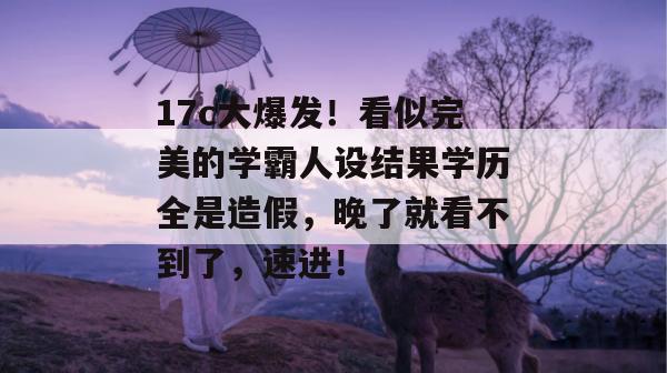 17c大爆发！看似完美的学霸人设结果学历全是造假，晚了就看不到了，速进！