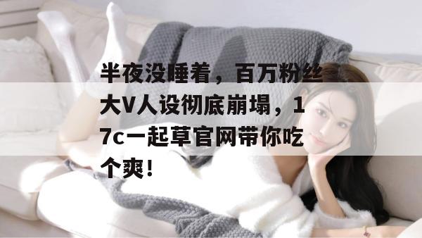 半夜没睡着，百万粉丝大V人设彻底崩塌，17c一起草官网带你吃个爽！