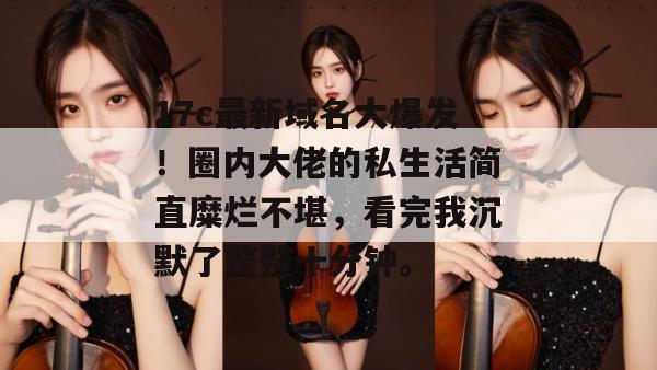 17c最新域名大爆发!圈内大佬的私生活简直糜烂不堪,看完我沉默了整整十分钟。