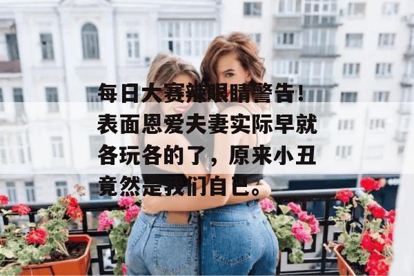 每日大赛辣眼睛警告！表面恩爱夫妻实际早就各玩各的了，原来小丑竟然是我们自己。