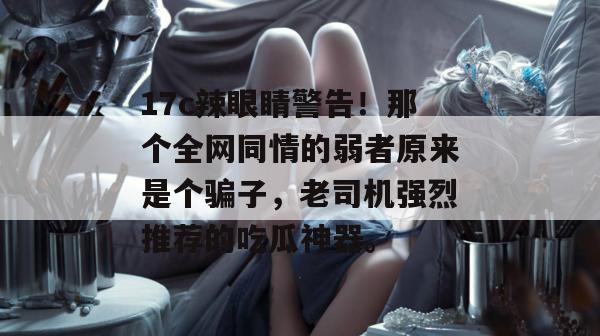 17c辣眼睛警告！那个全网同情的弱者原来是个骗子，老司机强烈推荐的吃瓜神器。