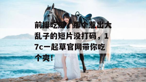 前排吃瓜，那个惹出大乱子的短片没打码，17c一起草官网带你吃个爽！