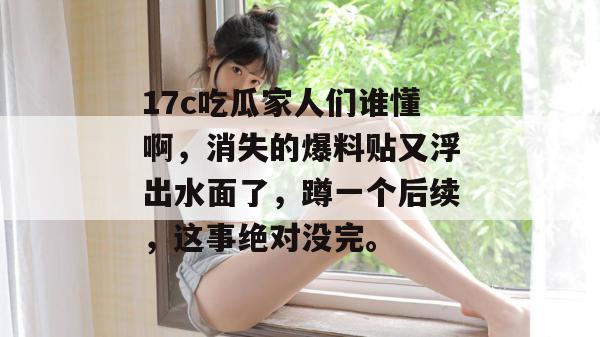 17c吃瓜家人们谁懂啊，消失的爆料贴又浮出水面了，蹲一个后续，这事绝对没完。