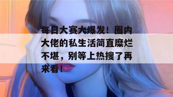 每日大赛大爆发！圈内大佬的私生活简直糜烂不堪，别等上热搜了再来看！
