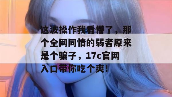 这波操作我看懵了，那个全网同情的弱者原来是个骗子，17c官网入口带你吃个爽！