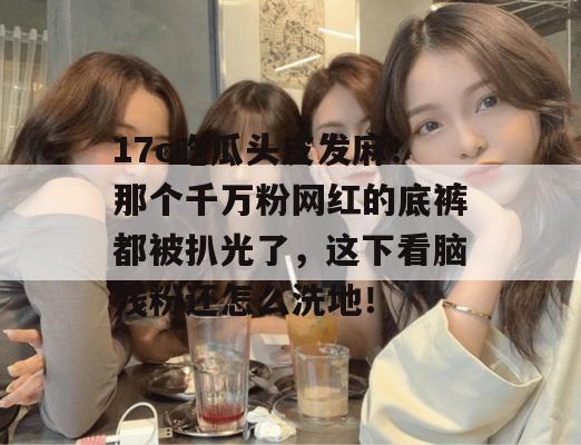 17c吃瓜头皮发麻！那个千万粉网红的底裤都被扒光了，这下看脑残粉还怎么洗地！