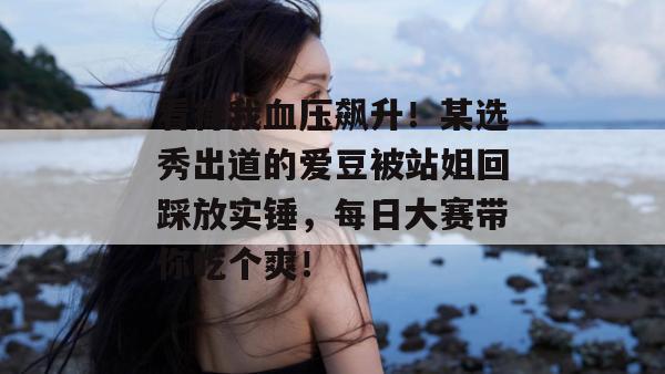 看得我血压飙升！某选秀出道的爱豆被站姐回踩放实锤，每日大赛带你吃个爽！