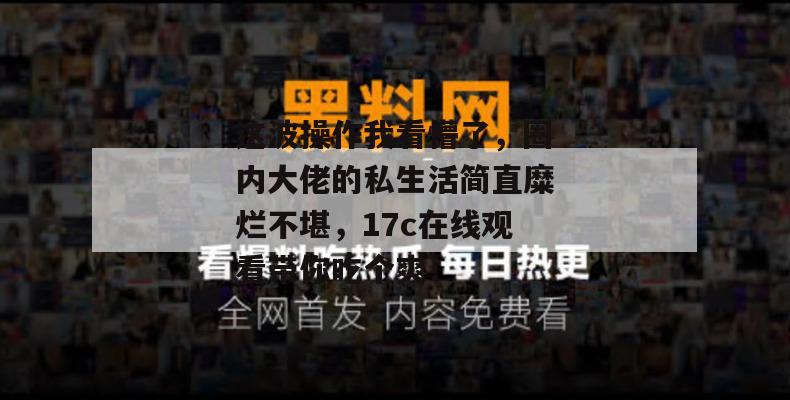这波操作我看懵了，圈内大佬的私生活简直糜烂不堪，17c在线观看带你吃个爽！