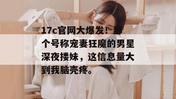 17c官网大爆发！那个号称宠妻狂魔的男星深夜搂妹，这信息量大到我脑壳疼。