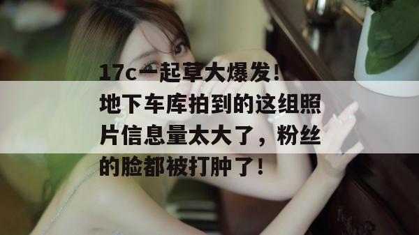 17c一起草大爆发！地下车库拍到的这组照片信息量太大了，粉丝的脸都被打肿了！