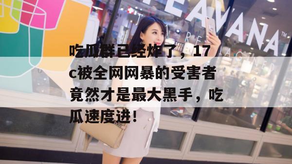 吃瓜群已经炸了，17c被全网网暴的受害者竟然才是最大黑手，吃瓜速度进！