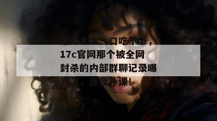 这瓜太大一口吃不下，17c官网那个被全网封杀的内部群聊记录曝光了，连夜补课！