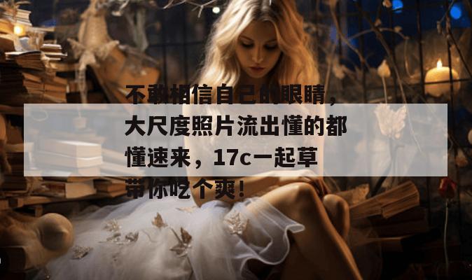 不敢相信自己的眼睛,大尺度照片流出懂的都懂速来,17c一起草带你吃个爽!