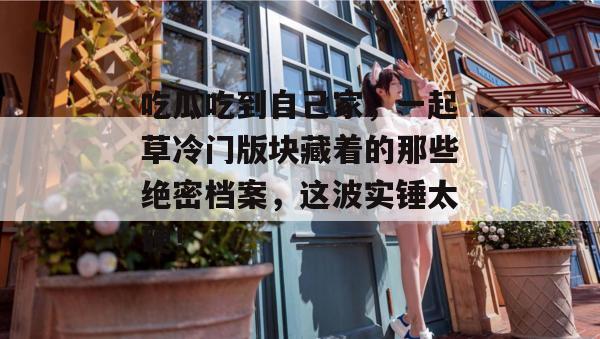 吃瓜吃到自己家，一起草冷门版块藏着的那些绝密档案，这波实锤太硬！