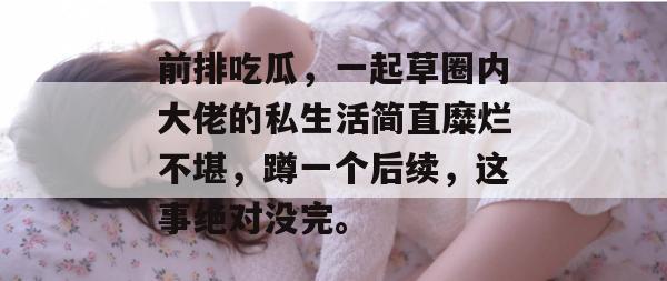 前排吃瓜，一起草圈内大佬的私生活简直糜烂不堪，蹲一个后续，这事绝对没完。