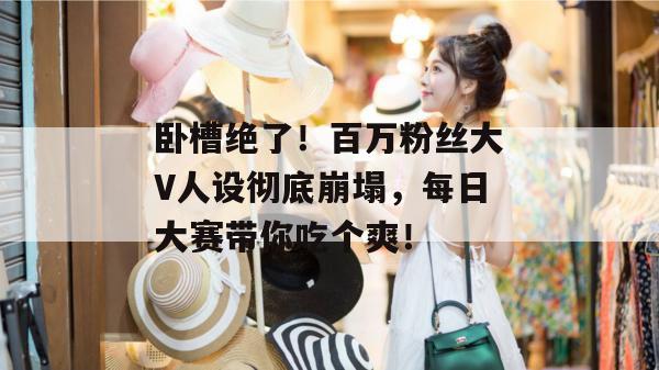 卧槽绝了！百万粉丝大V人设彻底崩塌，每日大赛带你吃个爽！