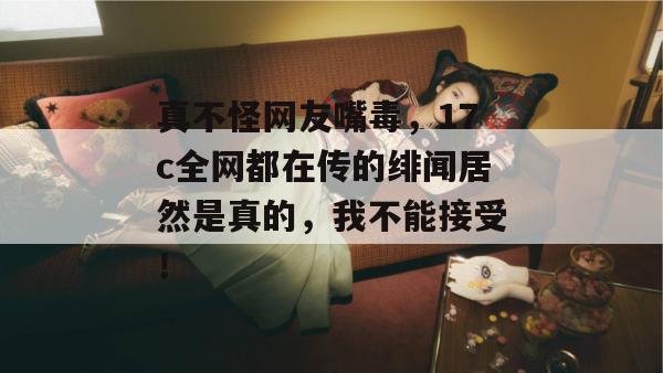 真不怪网友嘴毒，17c全网都在传的绯闻居然是真的，我不能接受！