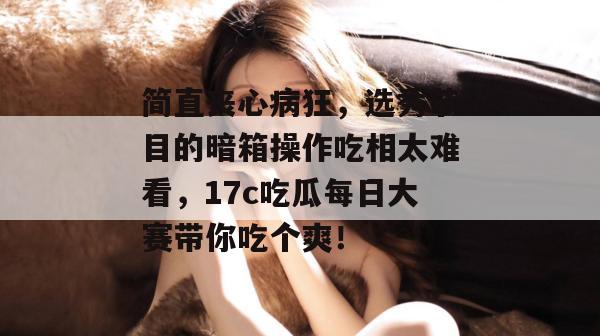 简直丧心病狂，选秀节目的暗箱操作吃相太难看，17c吃瓜每日大赛带你吃个爽！