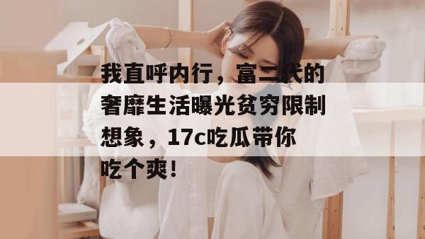 我直呼内行，富二代的奢靡生活曝光贫穷限制想象，17c吃瓜带你吃个爽！