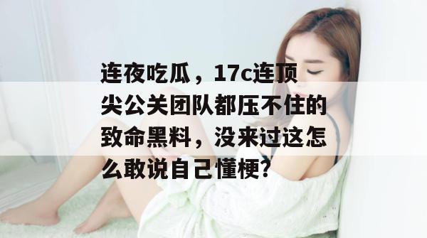 连夜吃瓜，17c连顶尖公关团队都压不住的致命黑料，没来过这怎么敢说自己懂梗？