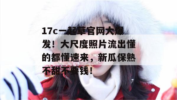 17c一起草官网大爆发！大尺度照片流出懂的都懂速来，新瓜保熟不甜不要钱！