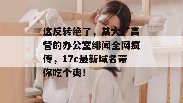 这反转绝了，某大厂高管的办公室绯闻全网疯传，17c最新域名带你吃个爽！