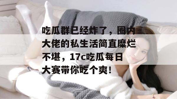 吃瓜群已经炸了，圈内大佬的私生活简直糜烂不堪，17c吃瓜每日大赛带你吃个爽！