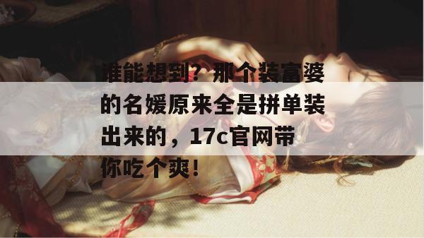 谁能想到？那个装富婆的名媛原来全是拼单装出来的，17c官网带你吃个爽！