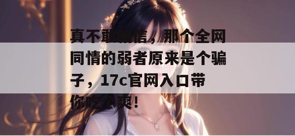 真不敢相信，那个全网同情的弱者原来是个骗子，17c官网入口带你吃个爽！
