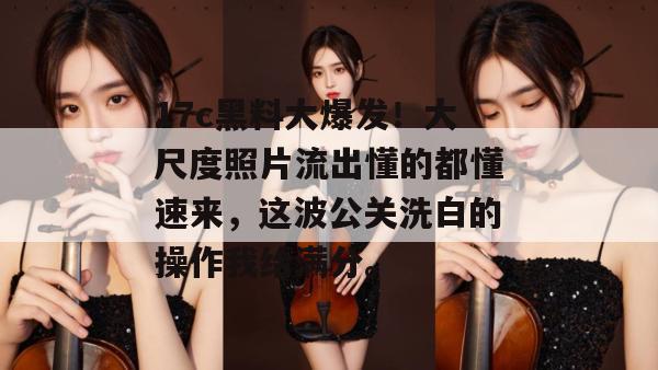 17c黑料大爆发！大尺度照片流出懂的都懂速来，这波公关洗白的操作我给满分。