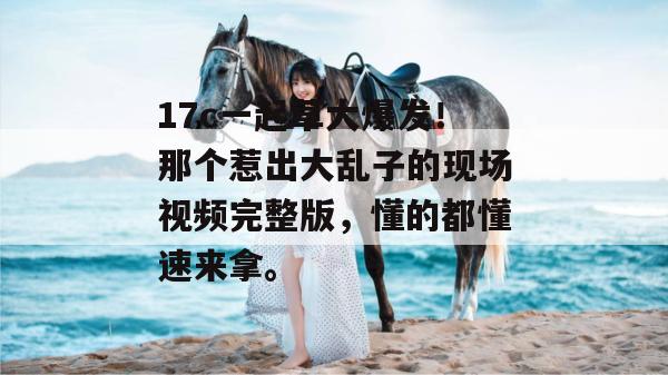 17c一起草大爆发！那个惹出大乱子的现场视频完整版，懂的都懂速来拿。