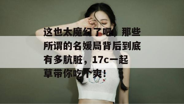 这也太魔幻了吧，那些所谓的名媛局背后到底有多肮脏，17c一起草带你吃个爽！