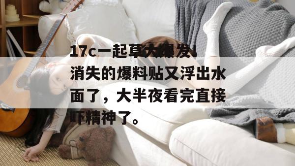 17c一起草大爆发！消失的爆料贴又浮出水面了，大半夜看完直接吓精神了。