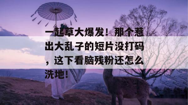 一起草大爆发！那个惹出大乱子的短片没打码，这下看脑残粉还怎么洗地！