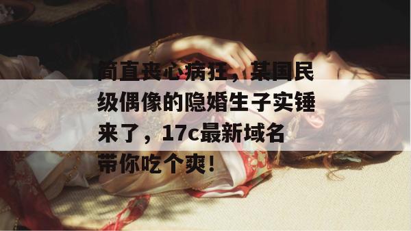 简直丧心病狂，某国民级偶像的隐婚生子实锤来了，17c最新域名带你吃个爽！