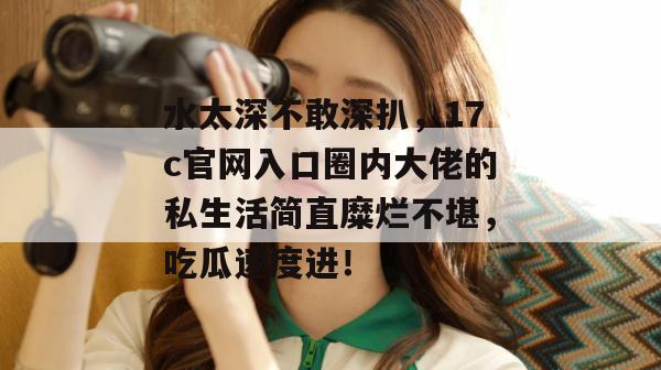 水太深不敢深扒，17c官网入口圈内大佬的私生活简直糜烂不堪，吃瓜速度进！