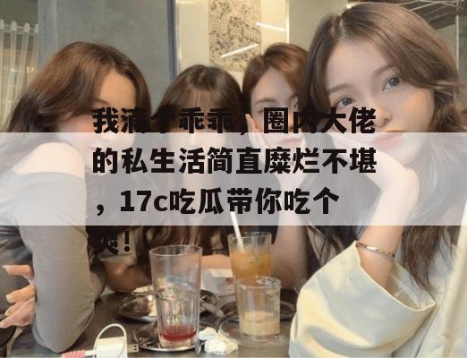 我滴个乖乖，圈内大佬的私生活简直糜烂不堪，17c吃瓜带你吃个爽！