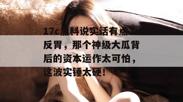 17c黑料说实话有点反胃，那个神级大瓜背后的资本运作太可怕，这波实锤太硬！