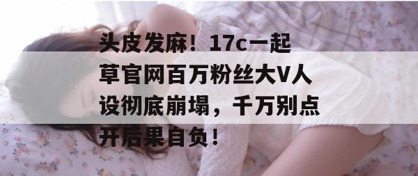头皮发麻！17c一起草官网百万粉丝大V人设彻底崩塌，千万别点开后果自负！