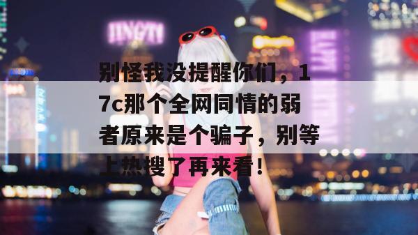 别怪我没提醒你们，17c那个全网同情的弱者原来是个骗子，别等上热搜了再来看！