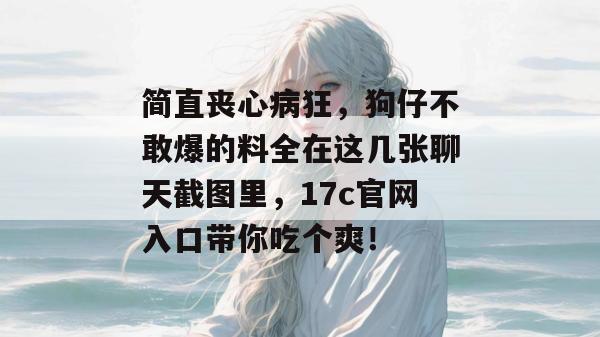 简直丧心病狂,狗仔不敢爆的料全在这几张聊天截图里,17c官网入口带你吃个爽!
