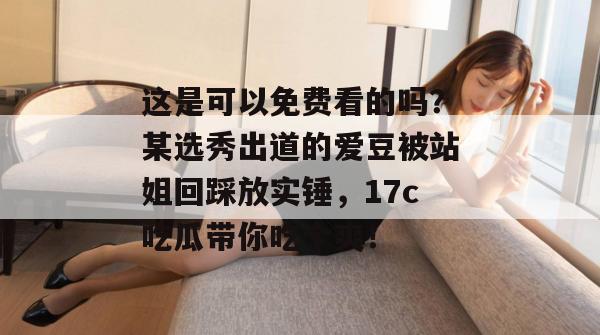 这是可以免费看的吗?某选秀出道的爱豆被站姐回踩放实锤,17c吃瓜带你吃个爽!